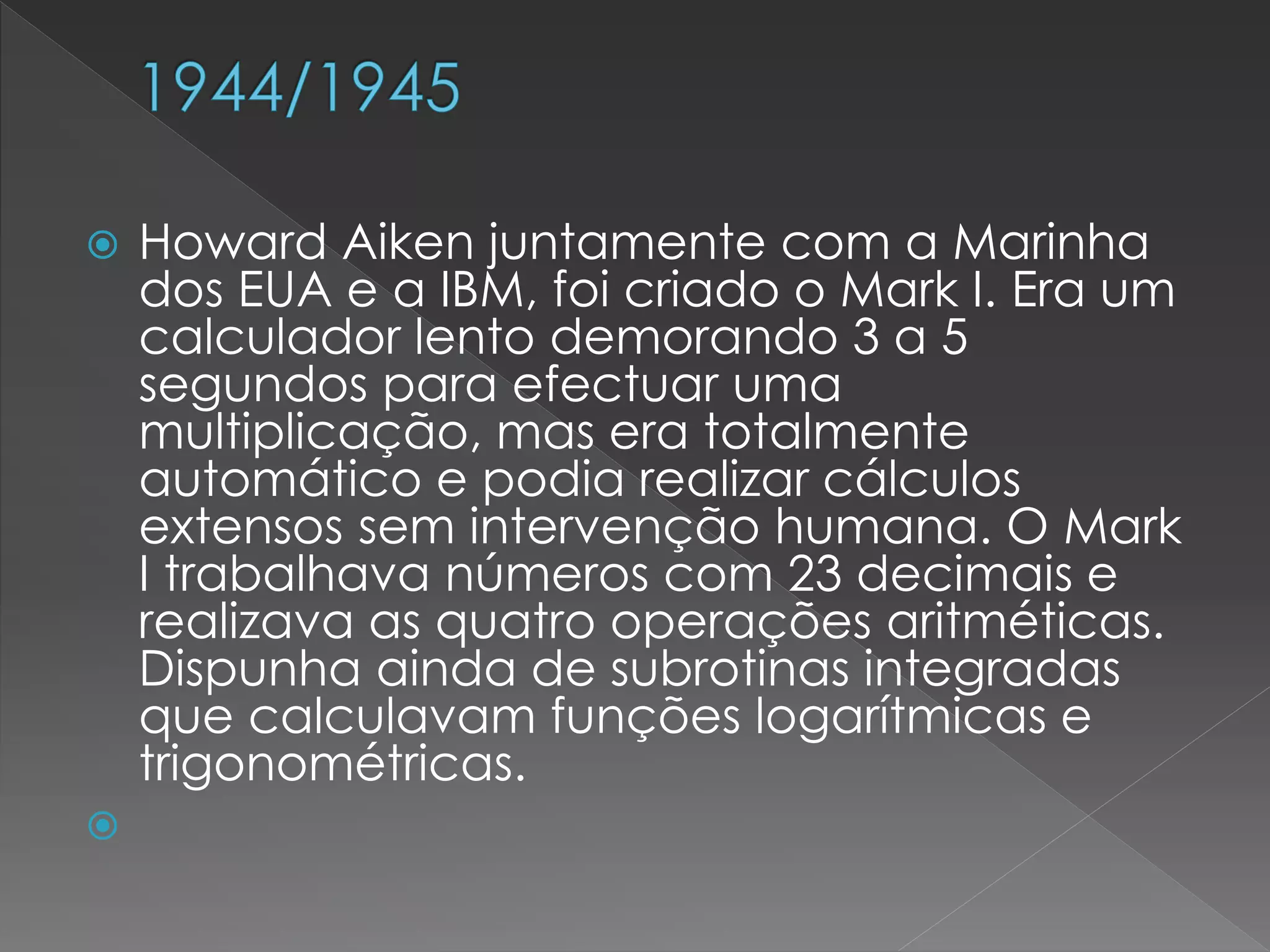  Howard Aiken juntamente com a Marinha
dos EUA e a IBM, foi criado o Mark I. Era um
calculador lento demorando 3 a 5
segundos para efectuar uma
multiplicação, mas era totalmente
automático e podia realizar cálculos
extensos sem intervenção humana. O Mark
I trabalhava números com 23 decimais e
realizava as quatro operações aritméticas.
Dispunha ainda de subrotinas integradas
que calculavam funções logarítmicas e
trigonométricas.

 
