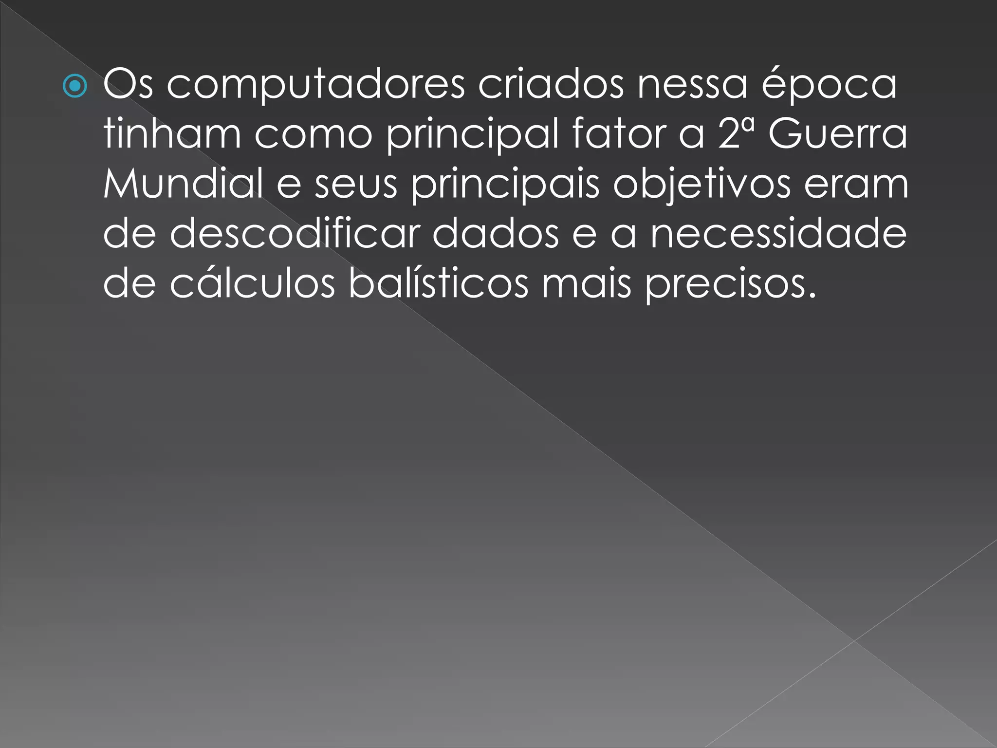  Os computadores criados nessa época
tinham como principal fator a 2ª Guerra
Mundial e seus principais objetivos eram
de descodificar dados e a necessidade
de cálculos balísticos mais precisos.
 