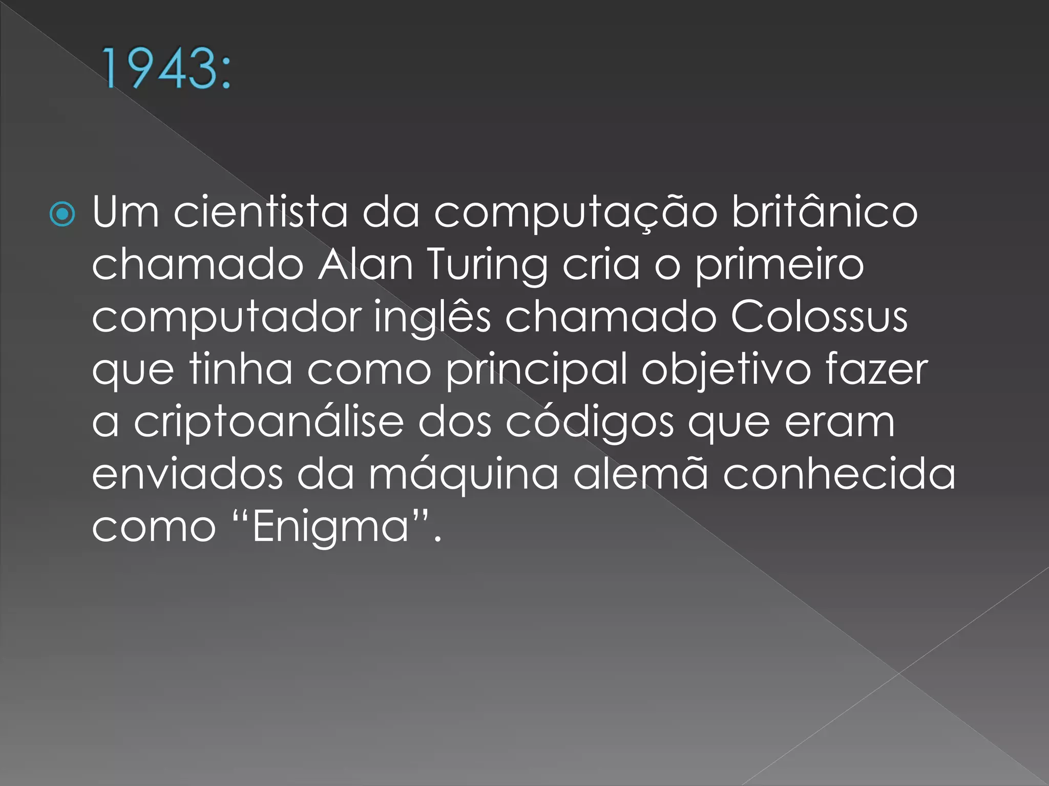  Um cientista da computação britânico
chamado Alan Turing cria o primeiro
computador inglês chamado Colossus
que tinha como principal objetivo fazer
a criptoanálise dos códigos que eram
enviados da máquina alemã conhecida
como “Enigma”.
 