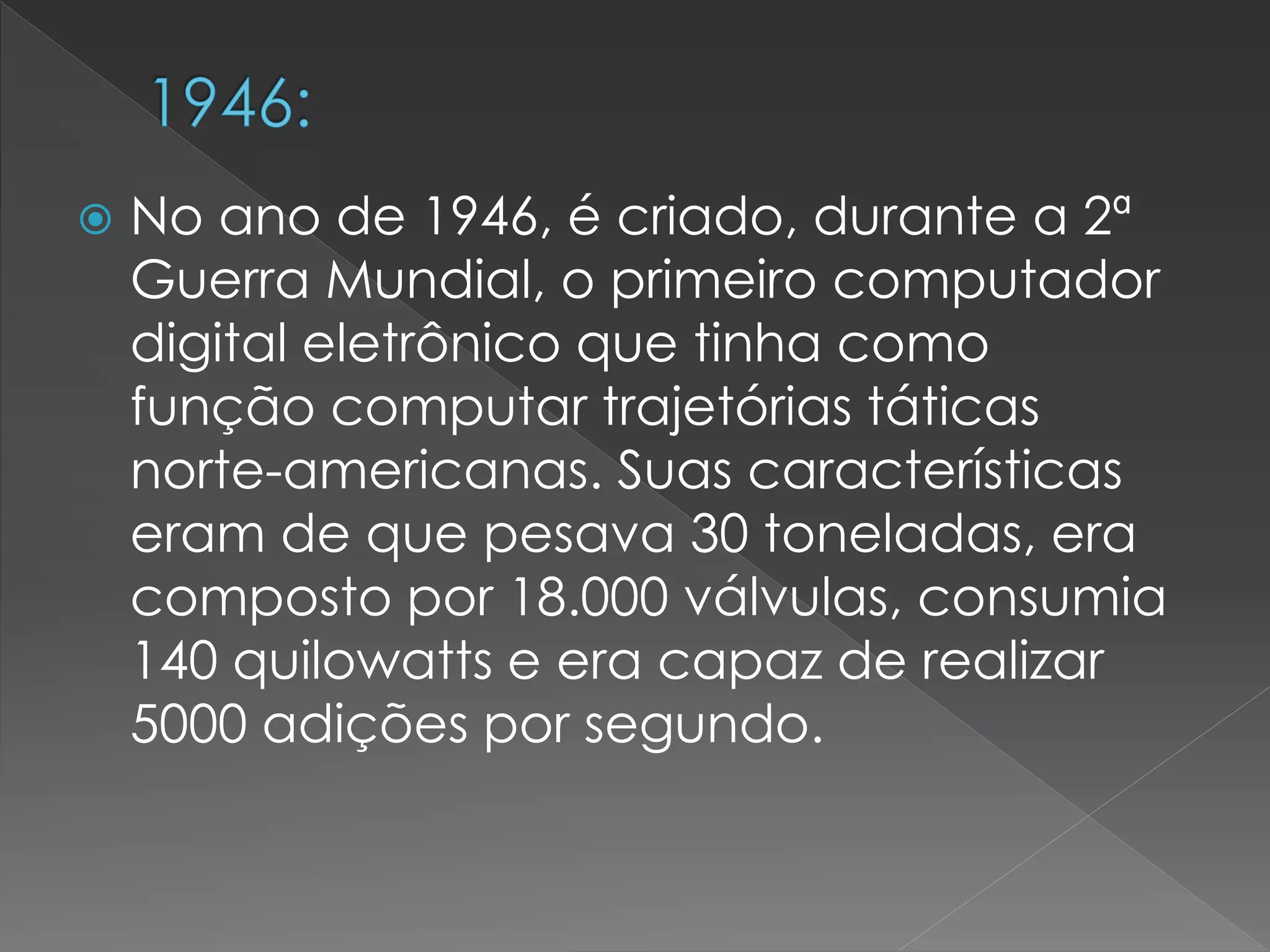 No ano de 1946, é criado, durante a 2ª
Guerra Mundial, o primeiro computador
digital eletrônico que tinha como
função computar trajetórias táticas
norte-americanas. Suas características
eram de que pesava 30 toneladas, era
composto por 18.000 válvulas, consumia
140 quilowatts e era capaz de realizar
5000 adições por segundo.
 