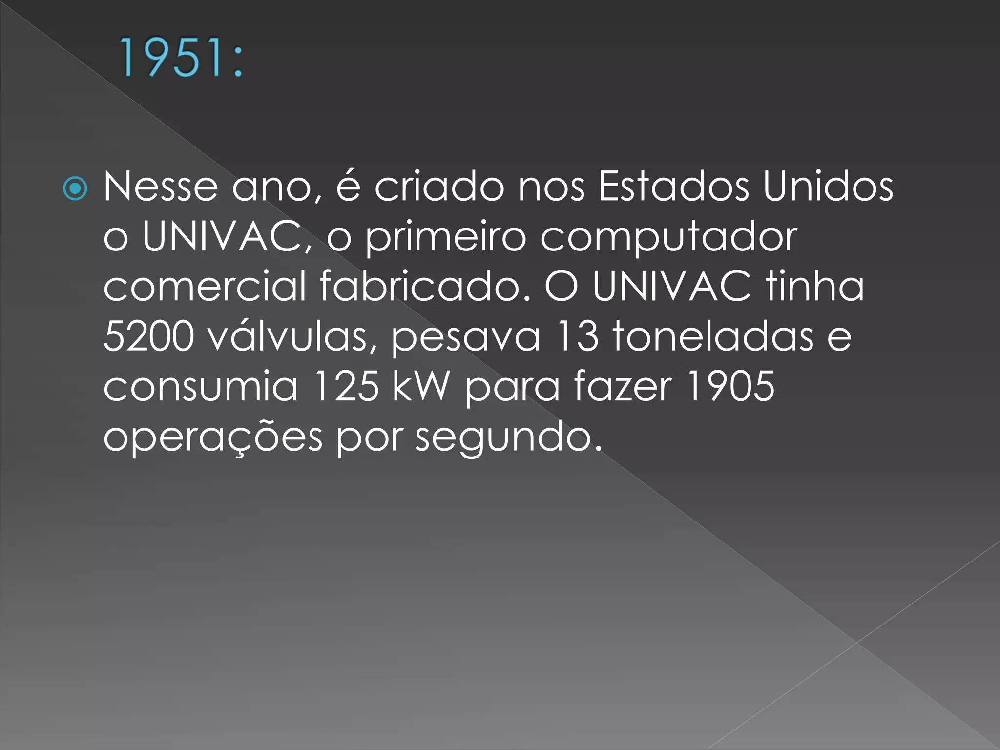  Nesse ano, é criado nos Estados Unidos
o UNIVAC, o primeiro computador
comercial fabricado. O UNIVAC tinha
5200 válvulas, pesava 13 toneladas e
consumia 125 kW para fazer 1905
operações por segundo.
 