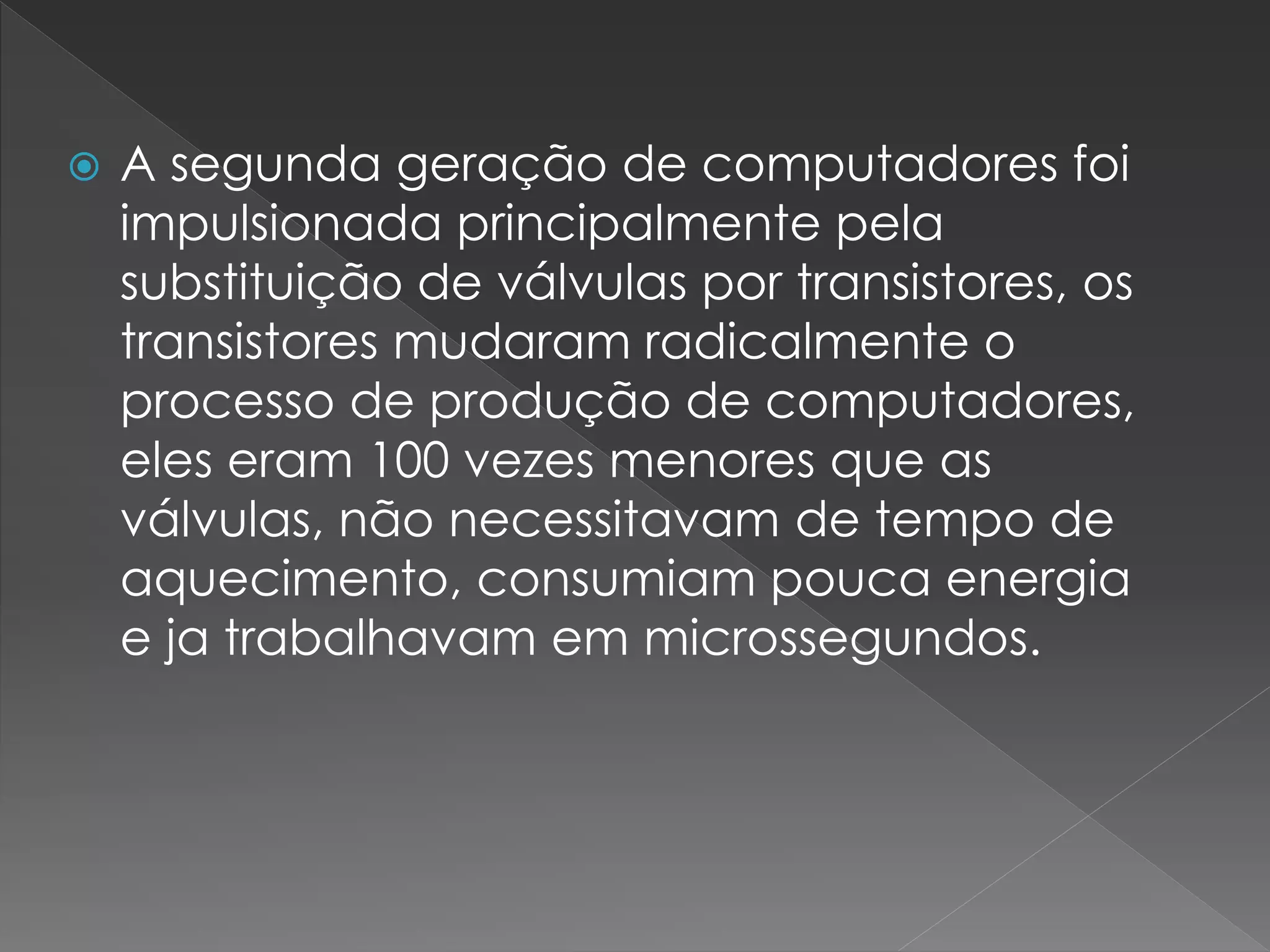  A segunda geração de computadores foi
impulsionada principalmente pela
substituição de válvulas por transistores, os
transistores mudaram radicalmente o
processo de produção de computadores,
eles eram 100 vezes menores que as
válvulas, não necessitavam de tempo de
aquecimento, consumiam pouca energia
e ja trabalhavam em microssegundos.
 