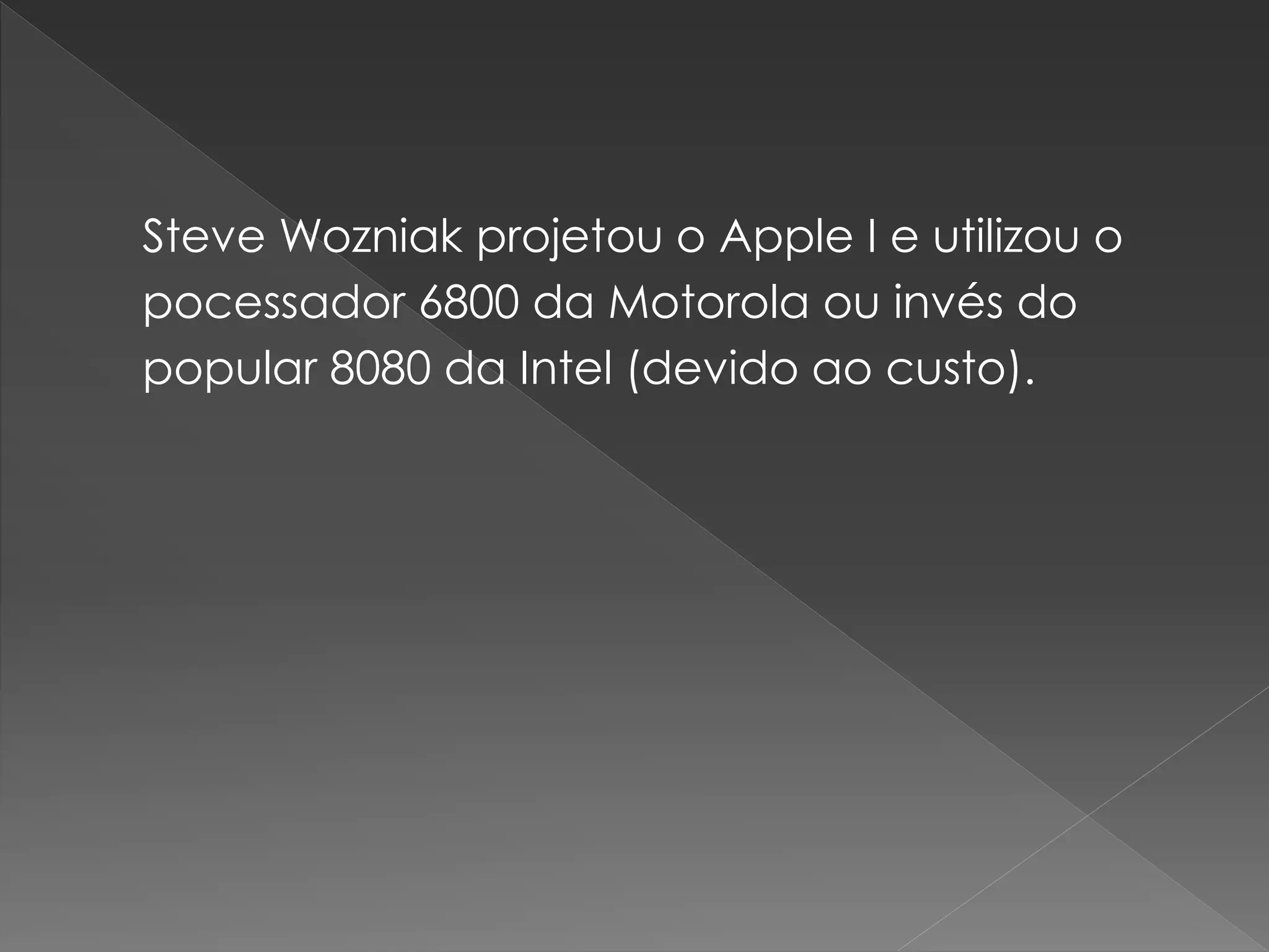 Steve Wozniak projetou o Apple I e utilizou o
pocessador 6800 da Motorola ou invés do
popular 8080 da Intel (devido ao custo).
 