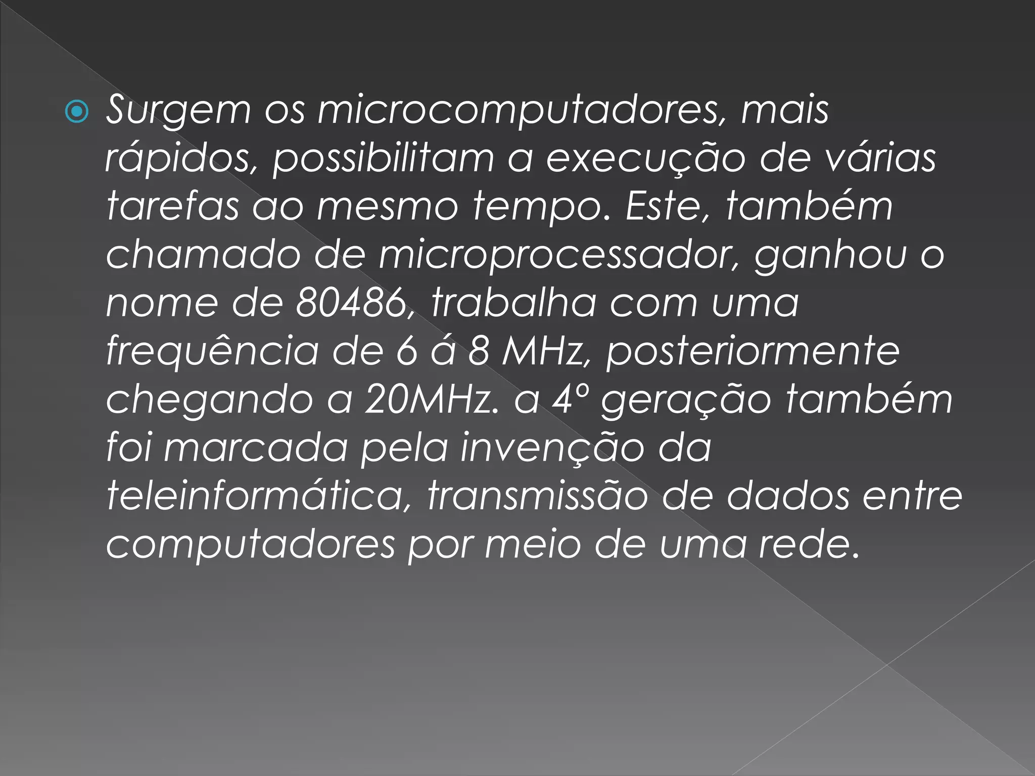  Surgem os microcomputadores, mais
rápidos, possibilitam a execução de várias
tarefas ao mesmo tempo. Este, também
chamado de microprocessador, ganhou o
nome de 80486, trabalha com uma
frequência de 6 á 8 MHz, posteriormente
chegando a 20MHz. a 4º geração também
foi marcada pela invenção da
teleinformática, transmissão de dados entre
computadores por meio de uma rede.
 