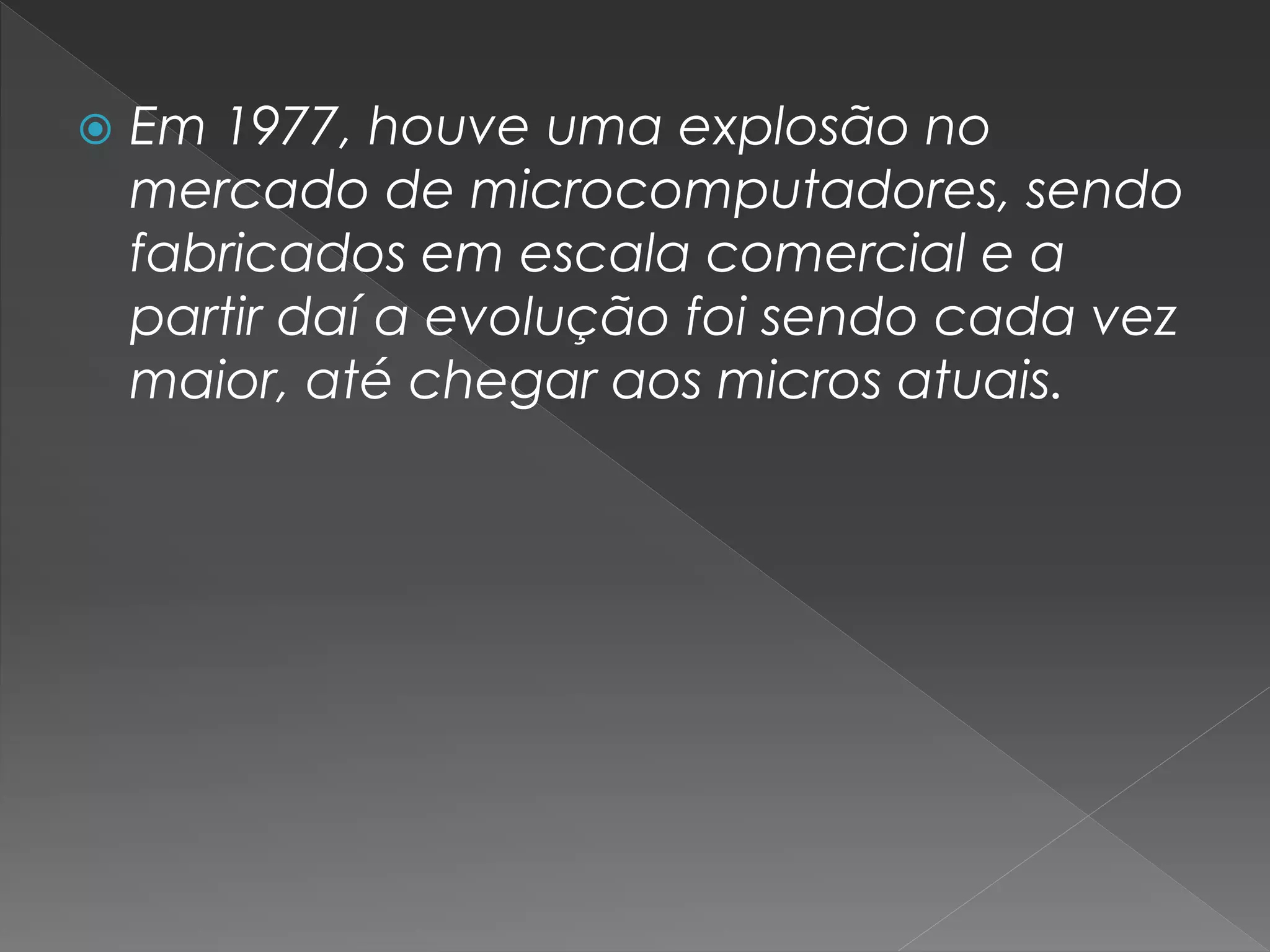  Em 1977, houve uma explosão no
mercado de microcomputadores, sendo
fabricados em escala comercial e a
partir daí a evolução foi sendo cada vez
maior, até chegar aos micros atuais.
 