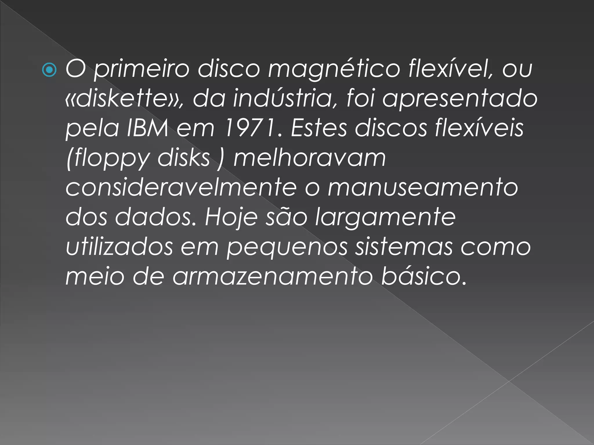 O primeiro disco magnético flexível, ou
«diskette», da indústria, foi apresentado
pela IBM em 1971. Estes discos flexíveis
(floppy disks ) melhoravam
consideravelmente o manuseamento
dos dados. Hoje são largamente
utilizados em pequenos sistemas como
meio de armazenamento básico.
 