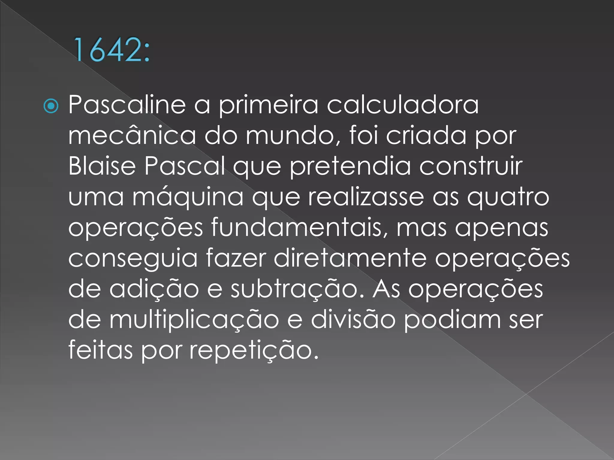  Pascaline a primeira calculadora
mecânica do mundo, foi criada por
Blaise Pascal que pretendia construir
uma máquina que realizasse as quatro
operações fundamentais, mas apenas
conseguia fazer diretamente operações
de adição e subtração. As operações
de multiplicação e divisão podiam ser
feitas por repetição.
 