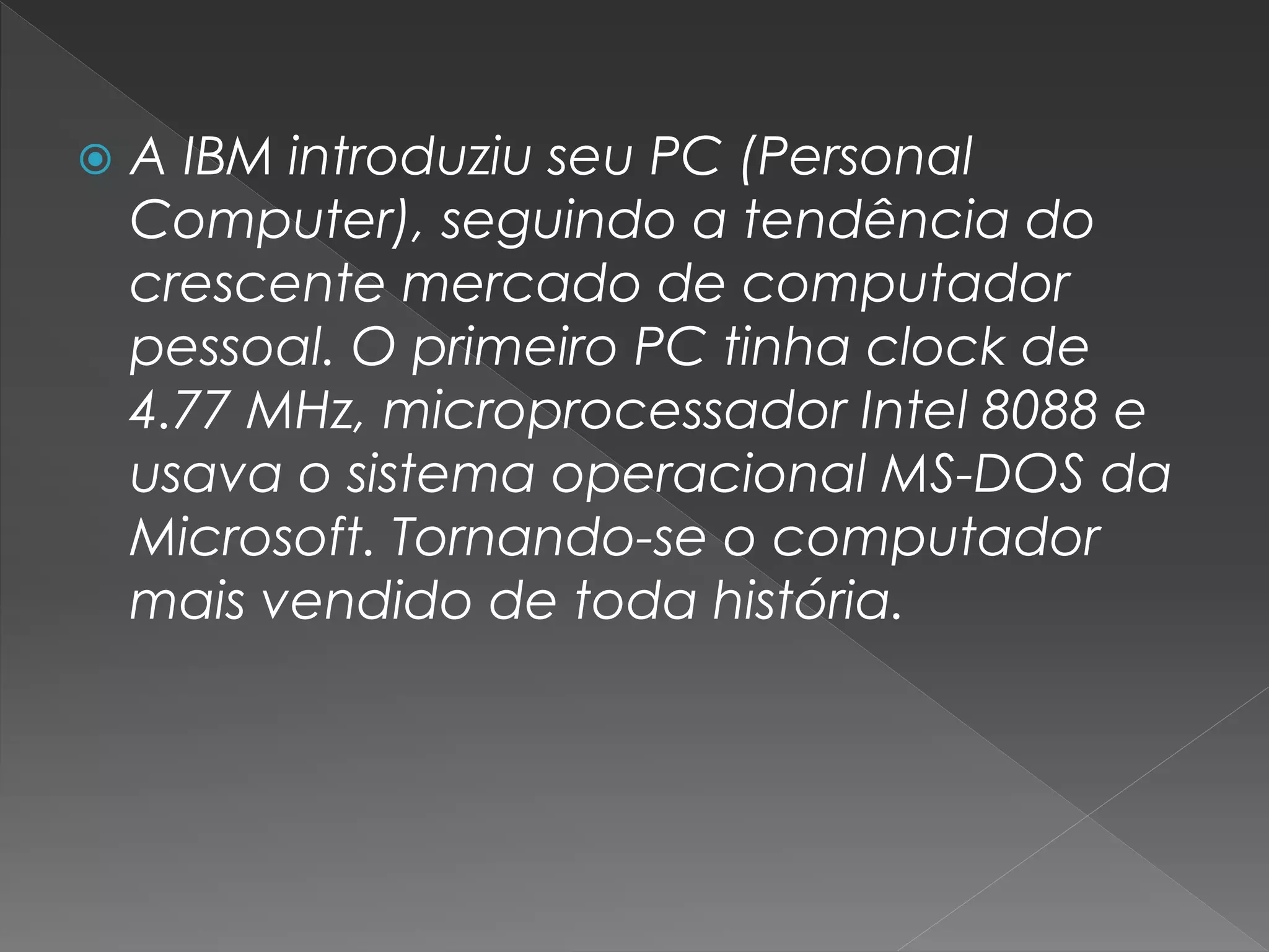  A IBM introduziu seu PC (Personal
Computer), seguindo a tendência do
crescente mercado de computador
pessoal. O primeiro PC tinha clock de
4.77 MHz, microprocessador Intel 8088 e
usava o sistema operacional MS-DOS da
Microsoft. Tornando-se o computador
mais vendido de toda história.
 