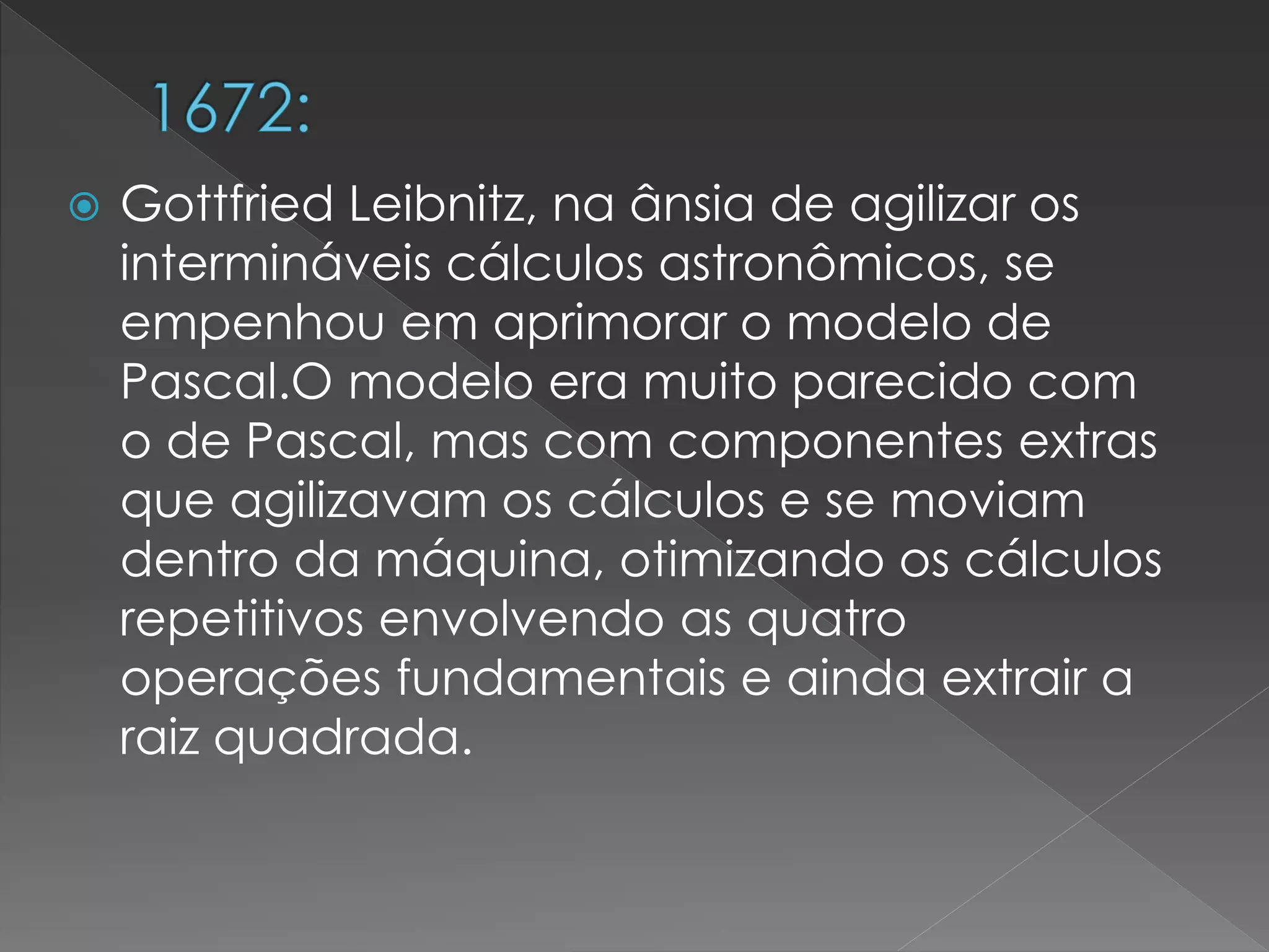  Gottfried Leibnitz, na ânsia de agilizar os
intermináveis cálculos astronômicos, se
empenhou em aprimorar o modelo de
Pascal.O modelo era muito parecido com
o de Pascal, mas com componentes extras
que agilizavam os cálculos e se moviam
dentro da máquina, otimizando os cálculos
repetitivos envolvendo as quatro
operações fundamentais e ainda extrair a
raiz quadrada.
 