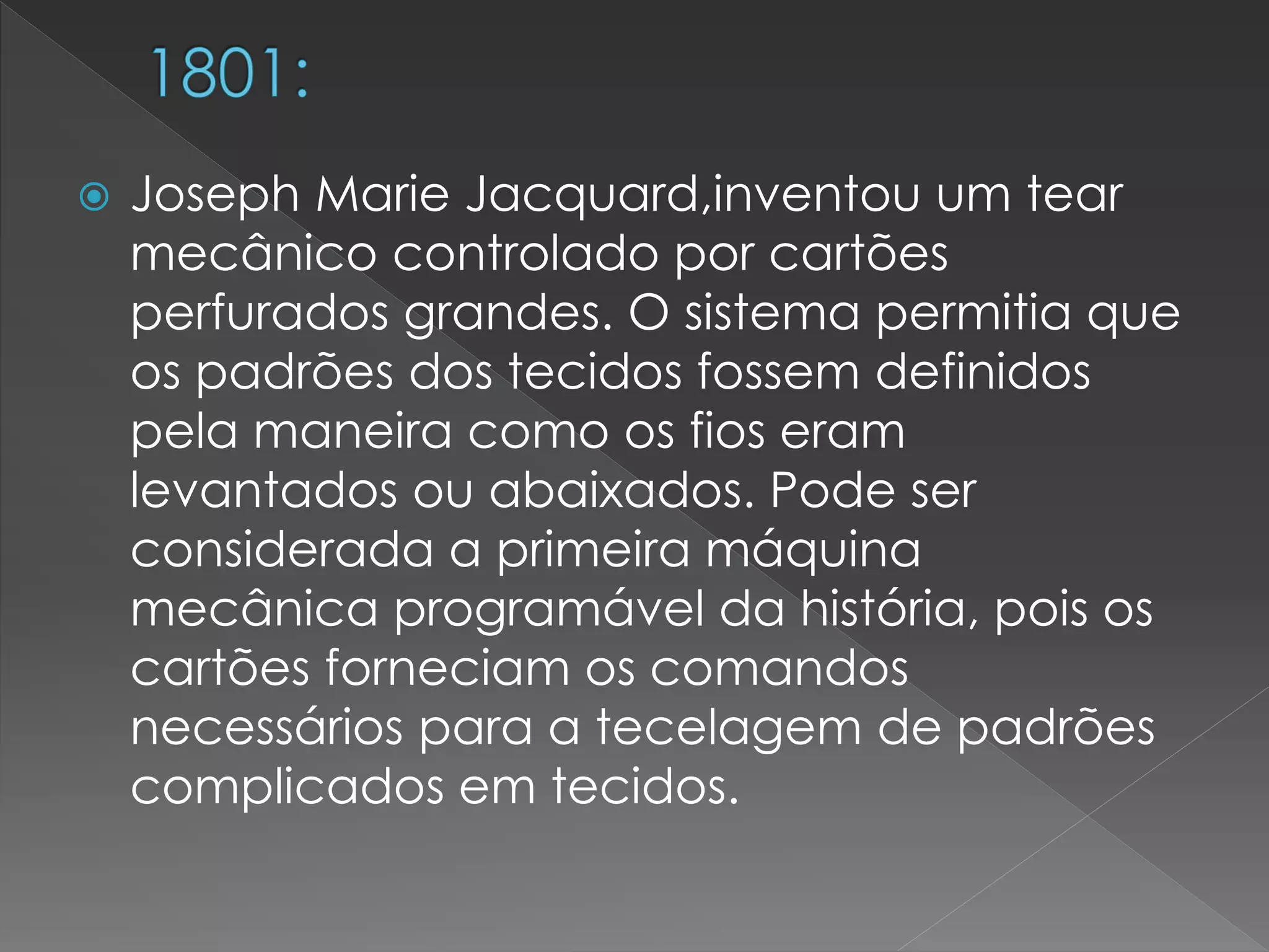  Joseph Marie Jacquard,inventou um tear
mecânico controlado por cartões
perfurados grandes. O sistema permitia que
os padrões dos tecidos fossem definidos
pela maneira como os fios eram
levantados ou abaixados. Pode ser
considerada a primeira máquina
mecânica programável da história, pois os
cartões forneciam os comandos
necessários para a tecelagem de padrões
complicados em tecidos.
 
