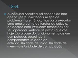  A Máquina Analítica, foi concebida não
apenas para solucionar um tipo de
problema matemático, mas para executar
uma ampla gama de tarefas de cálculo,
de acordo com instruções fornecidas por
seu operador. Anteviu os passos que até
hoje são a base do funcionamento de um
computador, possuindo 4
componentes: Unidade de
entrada, Unidade de saída, Unidade de
memória e Unidade de computação.
 