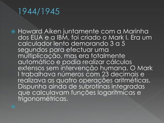  Howard Aiken juntamente com a Marinha
dos EUA e a IBM, foi criado o Mark I. Era um
calculador lento demorando 3 a 5
segundos para efectuar uma
multiplicação, mas era totalmente
automático e podia realizar cálculos
extensos sem intervenção humana. O Mark
I trabalhava números com 23 decimais e
realizava as quatro operações aritméticas.
Dispunha ainda de subrotinas integradas
que calculavam funções logarítmicas e
trigonométricas.

 