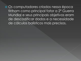  Os computadores criados nessa época
tinham como principal fator a 2ª Guerra
Mundial e seus principais objetivos eram
de descodificar dados e a necessidade
de cálculos balísticos mais precisos.
 