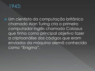  Um cientista da computação britânico
chamado Alan Turing cria o primeiro
computador inglês chamado Colossus
que tinha como principal objetivo fazer
a criptoanálise dos códigos que eram
enviados da máquina alemã conhecida
como “Enigma”.
 