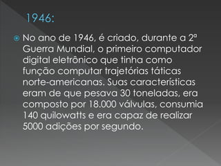  No ano de 1946, é criado, durante a 2ª
Guerra Mundial, o primeiro computador
digital eletrônico que tinha como
função computar trajetórias táticas
norte-americanas. Suas características
eram de que pesava 30 toneladas, era
composto por 18.000 válvulas, consumia
140 quilowatts e era capaz de realizar
5000 adições por segundo.
 