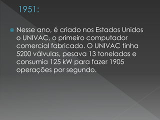  Nesse ano, é criado nos Estados Unidos
o UNIVAC, o primeiro computador
comercial fabricado. O UNIVAC tinha
5200 válvulas, pesava 13 toneladas e
consumia 125 kW para fazer 1905
operações por segundo.
 
