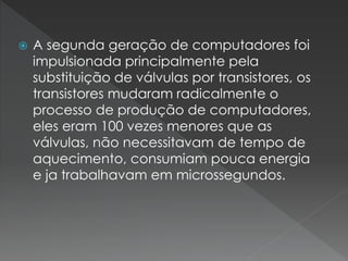  A segunda geração de computadores foi
impulsionada principalmente pela
substituição de válvulas por transistores, os
transistores mudaram radicalmente o
processo de produção de computadores,
eles eram 100 vezes menores que as
válvulas, não necessitavam de tempo de
aquecimento, consumiam pouca energia
e ja trabalhavam em microssegundos.
 