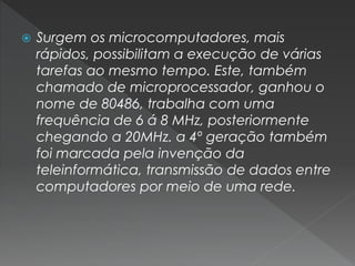  Surgem os microcomputadores, mais
rápidos, possibilitam a execução de várias
tarefas ao mesmo tempo. Este, também
chamado de microprocessador, ganhou o
nome de 80486, trabalha com uma
frequência de 6 á 8 MHz, posteriormente
chegando a 20MHz. a 4º geração também
foi marcada pela invenção da
teleinformática, transmissão de dados entre
computadores por meio de uma rede.
 