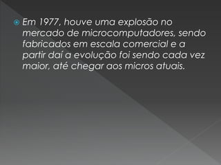  Em 1977, houve uma explosão no
mercado de microcomputadores, sendo
fabricados em escala comercial e a
partir daí a evolução foi sendo cada vez
maior, até chegar aos micros atuais.
 