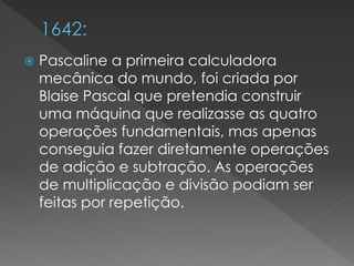  Pascaline a primeira calculadora
mecânica do mundo, foi criada por
Blaise Pascal que pretendia construir
uma máquina que realizasse as quatro
operações fundamentais, mas apenas
conseguia fazer diretamente operações
de adição e subtração. As operações
de multiplicação e divisão podiam ser
feitas por repetição.
 