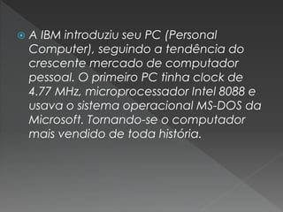  A IBM introduziu seu PC (Personal
Computer), seguindo a tendência do
crescente mercado de computador
pessoal. O primeiro PC tinha clock de
4.77 MHz, microprocessador Intel 8088 e
usava o sistema operacional MS-DOS da
Microsoft. Tornando-se o computador
mais vendido de toda história.
 