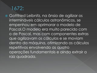  Gottfried Leibnitz, na ânsia de agilizar os
intermináveis cálculos astronômicos, se
empenhou em aprimorar o modelo de
Pascal.O modelo era muito parecido com
o de Pascal, mas com componentes extras
que agilizavam os cálculos e se moviam
dentro da máquina, otimizando os cálculos
repetitivos envolvendo as quatro
operações fundamentais e ainda extrair a
raiz quadrada.
 