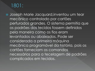  Joseph Marie Jacquard,inventou um tear
mecânico controlado por cartões
perfurados grandes. O sistema permitia que
os padrões dos tecidos fossem definidos
pela maneira como os fios eram
levantados ou abaixados. Pode ser
considerada a primeira máquina
mecânica programável da história, pois os
cartões forneciam os comandos
necessários para a tecelagem de padrões
complicados em tecidos.
 
