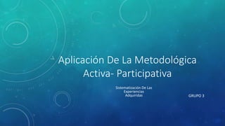 Aplicación De La Metodológica
Activa- Participativa
GRUPO 3
Sistematización De Las
Experiencias
Adquiridas
 