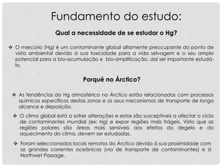 Fundamento do estudo:
 O mercúrio (Hg) é um contaminante global altamente preocupante do ponto de
vista ambiental devido à sua toxicidade para a vida selvagem e o seu amplo
potencial para a bio-acumulação e bio-amplificação, daí ser importante estudá-
lo.
Qual a necessidade de se estudar o Hg?
Porquê no Árctico?
 As tendências do Hg atmosférico no Árctico estão relacionadas com processos
químicos específicos destas zonas e os seus mecanismos de transporte de longo
alcance e deposição.
 Foram seleccionados locais remotos do Árctico devido á sua proximidade com
as grandes correntes oceânicas (via de transporte de contaminantes) e á
Northwet Passage.
 O clima global está a sofrer alterações e estas são susceptíveis a afectar o ciclo
de contaminantes mundial (ex: Hg) e expor regiões mais frágeis. Visto que as
regiões polares são áreas mais sensíveis aos efeitos do degelo e do
aquecimento do clima, devem ser estudadas.
 