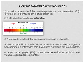 a) Uma das subamostras foi analisada quanto aos seus parâmetros FQ (a
textura, o pH, o conteúdo em matéria orgânica)
3. OUTROS PARÂMETROS FÍSICO-QUÍMICOS
e) A perda de ignição (LOI), serviu para determinar o conteúdo em
matéria orgânica dos sedimentos.
d) Foram quantificadas três frações texturais – areias, siltes e argilas –,
posteriormente confirmadas pelo fluxograma da textura do solo pelo tato.
c) A textura do solo foi determinada por floculação e dispersão.
b) O pH foi determinado por colometria
 