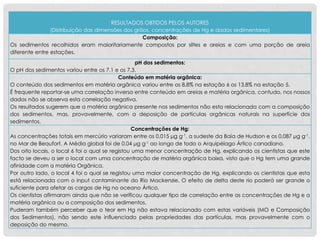 RESULTADOS OBTIDOS PELOS AUTORES
(Distribuição das dimensões dos grãos, concentrações de Hg e dados sedimentares)
Composição:
Os sedimentos recolhidos eram maioritariamente compostos por siltes e areias e com uma porção de areia
diferente entre estações.
pH dos sedimentos:
O pH dos sedimentos variou entre os 7,1 e os 7,3.
Conteúdo em matéria orgânica:
O conteúdo dos sedimentos em matéria orgânica variou entre os 8,8% na estação 6 os 13,8% na estação 5.
É frequente reportar-se uma correlação inversa entre conteúdo em areias e matéria orgânica, contudo, nos nossos
dados não se observa esta correlação negativa.
Os resultados sugerem que a matéria orgânica presente nos sedimentos não esta relacionada com a composição
dos sedimentos, mas, provavelmente, com a deposição de partículas orgânicas naturais na superfície dos
sedimentos.
Concentrações de Hg:
As concentrações totais em mercúrio variaram entre os 0,015 μg g-1, a sudeste da Baía de Hudson e os 0,087 μg g-1,
no Mar de Beaufort. A Média global foi de 0,04 μg g-1 ao longo de todo o Arquipélago Ártico canadiano.
Dos oito locais, o local 6 foi o qual se registou uma menor concentração de Hg, explicando os cientistas que este
facto se deveu a ser o local com uma concentração de matéria orgânica baixa, visto que o Hg tem uma grande
afinidade com a matéria Orgânica.
Por outro lado, o local 4 foi o qual se registou uma maior concentração de Hg, explicando os cientistas que esta
está relacionada com o input contaminante do Rio Mackenzie. O efeito de delta deste rio poderá ser grande o
suficiente para afetar as cargas de Hg no oceano Ártico.
Os cientistas afirmaram ainda que não se verificou qualquer tipo de correlação entre as concentrações de Hg e a
matéria orgânica ou a composição dos sedimentos.
Puderam também perceber que o teor em Hg não estava relacionado com estas variáveis (MO e Composição
dos Sedimentos), não sendo este influenciado pelas propriedades das partículas, mas provavelmente com o
deposição do mesmo.
 