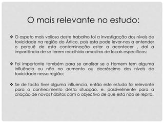 O mais relevante no estudo:
 O aspeto mais valioso deste trabalho foi a investigação dos níveis de
toxicidade na região do Ártico, pois esta pode levar-nos a entender
o porquê de esta contaminação estar a acontecer , daí a
importância de se terem recolhido amostras de locais específicos;
 Se de facto tiver alguma influencia, então este estudo foi relevante
para o conhecimento desta situação, e, possivelmente para a
criação de novos hábitos com o objectivo de que esta não se repita.
 Foi importante também para se analisar se o Homem tem alguma
influência ou não no aumento ou decréscimo dos níveis de
toxicidade nessa região;
 