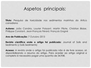 Título: Pesquisa de toxicidade nos sedimentos marinhos do Ártico
canadiano
Autores: João Canário, Laurier Poissant, Martin Pilote, Christian Blaise,
Philippe Constant, Jean-François Férard, François Gagné
Ano de Publicação: 7 Outubro 2013
Revista científica onde o artigo foi publicado: Journal of Soils and
Sediments (J Soils Sediments)
Acesso: A revista onde o artigo foi publicado não é de livre acesso, só
disponibilizando o resumo do artigo. Para aceder ao artigo original e
completo é necessário pagar uma quantia de 34,95€.
Aspetos principais:
 