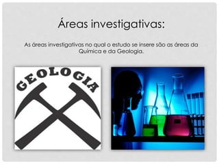 As áreas investigativas no qual o estudo se insere são as áreas da
Química e da Geologia.
Áreas investigativas:
 
