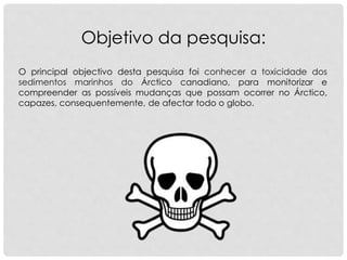 O principal objectivo desta pesquisa foi conhecer a toxicidade dos
sedimentos marinhos do Árctico canadiano, para monitorizar e
compreender as possíveis mudanças que possam ocorrer no Árctico,
capazes, consequentemente, de afectar todo o globo.
Objetivo da pesquisa:
 