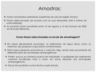 Amostras:
 Em áreas densamente povoadas, os sedimentos de água doce como os
marinhos, são propícios a que exista contaminação.
 Foram amostrados sedimentos superficiais do solo da região Árctica;
Como foram seleccionados os locais de amostragem?
 Foram seleccionados de acordo com as suas dimensões (até 3 metros de
profundidade)
 As amostras foram recolhidas entre 10 de Agosto e 10 de Outubro de 2005
em 8 locais diferentes.
 Daí se ter escolhido a zona Árctica neste estudo.
 Porém, pouco se conhece acerca da toxicidade e qualidade dos sedimentos
marinhos localizados mais a norte, em zonas distantes das actividades
antropogénicas.
 Entre esses poluentes encontra-se o mercúrio (Hg), sendo este proveniente de
diferentes tipos de actividades antropogénicas.
 