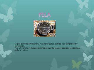 La pila permite almacenar y recuperar datos, debido a su simplicidad y
ordenación.
Para el manejo de las operaciones se cuenta con dos operaciones básicas:
apilar y retirar.
 