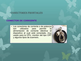 Conectores Frontales
CONECTOR DE CORRIENTE
• Los conectores de corriente o de potencia
son utilizados para permitir la
alimentación de corriente eléctrica al
dispositivo al cual está conectado, muy
usado para la CPU, monitor del tipo CRT
y algunos tipos de scanners.
 