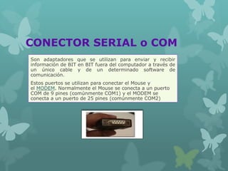 CONECTOR SERIAL o COM
Son adaptadores que se utilizan para enviar y recibir
información de BIT en BIT fuera del computador a través de
un único cable y de un determinado software de
comunicación.
Estos puertos se utilizan para conectar el Mouse y
el MODEM. Normalmente el Mouse se conecta a un puerto
COM de 9 pines (comúnmente COM1) y el MODEM se
conecta a un puerto de 25 pines (comúnmente COM2)
 
