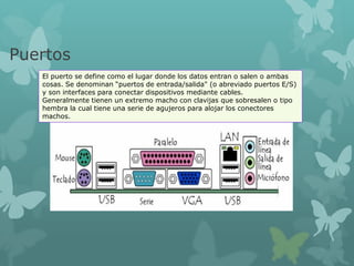 Puertos
El puerto se define como el lugar donde los datos entran o salen o ambas
cosas. Se denominan “puertos de entrada/salida" (o abreviado puertos E/S)
y son interfaces para conectar dispositivos mediante cables.
Generalmente tienen un extremo macho con clavijas que sobresalen o tipo
hembra la cual tiene una serie de agujeros para alojar los conectores
machos.
 