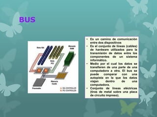 BUS
• Es un camino de comunicación
entre dos dispositivos
• Es el conjunto de líneas (cables)
de hardware utilizados para la
transmisión de datos entre los
componentes de un sistema
informático.
• Medio por el cual los datos se
transfieren de una parte de una
computadora a otra. El bus se
puede comparar con una
autopista en la que los datos
viajan dentro de una
computadora.
• Conjunto de líneas eléctricas
(tiras de metal sobre una placa
de circuito impreso).
 