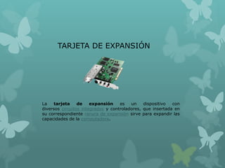 TARJETA DE EXPANSIÓN
La tarjeta de expansión es un dispositivo con
diversos circuitos integrados y controladores, que insertada en
su correspondiente ranura de expansión sirve para expandir las
capacidades de la computadora.
 