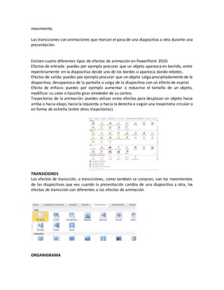 movimiento.
Las transiciones son animaciones que marcan el paso de una diapositiva a otra durante una
presentación.
Existen cuatro diferentes tipos de efectos de animación en PowerPoint 2010:
Efectos de entrada: puedes por ejemplo procurar que un objeto aparezca en barrido, entre
repentinamente en la diapositiva desde uno de los bordes o aparezca dando rebotes.
Efectos de salida: puedes por ejemplo procurar que un objeto salga precipitadamente de la
diapositiva, desaparezca de la pantalla o salga de la diapositiva con un efecto de espiral.
Efecto de énfasis: puedes por ejemplo aumentar o reducirse el tamaño de un objeto,
modificar su color o hacerlo girar alrededor de su centro.
Trayectorias de la animación: puedes utilizar estos efectos para desplazar un objeto hacia
arriba o hacia abajo, hacia la izquierda o hacia la derecha o según una trayectoria circular o
en forma de estrella (entre otras trayectorias).
TRANSICIONES
Los efectos de transición, o transiciones, como también se conocen, son los movimientos
de las diapositivas que ves cuando la presentación cambia de una diapositiva a otra, los
efectos de transición son diferentes a los efectos de animación.
ORGANIGRAMA
 