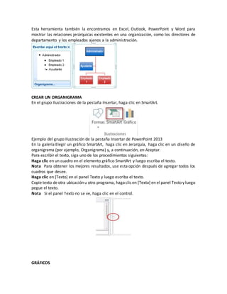 Esta herramienta también la encontramos en Excel, Outlook, PowerPoint y Word para
mostrar las relaciones jerárquicas existentes en una organización, como los directores de
departamento y los empleados ajenos a la administración.
CREAR UN ORGANIGRAMA
En el grupo Ilustraciones de la pestaña Insertar, haga clic en SmartArt.
Ejemplo del grupo Ilustración de la pestaña Insertar de PowerPoint 2013
En la galería Elegir un gráfico SmartArt, haga clic en Jerarquía, haga clic en un diseño de
organigrama (por ejemplo, Organigrama) y, a continuación, en Aceptar.
Para escribir el texto, siga uno de los procedimientos siguientes:
Haga clic en un cuadro en el elemento gráfico SmartArt y luego escriba el texto.
Nota Para obtener los mejores resultados, use esta opción después de agregar todos los
cuadros que desee.
Haga clic en [Texto] en el panel Texto y luego escriba el texto.
Copie texto de otra ubicación u otro programa, hagaclicen [Texto] en el panel Texto y luego
pegue el texto.
Nota Si el panel Texto no se ve, haga clic en el control.
GRÁFICOS
 