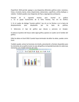 PowerPoint 2010 permite agregar a una diapositiva diferentes gráficos como: columnas,
líneas, circulares, barras, áreas, dispersiones, cotizaciones, superficies, anillos, burbujas y
radiales. También puedes crear diagramas de flujo u organigramas jerárquicos.
Procede de la siguiente manera para insertar un gráfico:
1. En el grupo Ilustraciones de la ficha Insertar, haz clic en Gráfico.
2. En el cuadro de diálogo "Insertar gráfico", haz clic en las flechas o en la barra de
desplazamiento para desplazarte por los tipos de gráficos.
3. Selecciona el tipo de gráfico que desees y presiona en Aceptar.
Si colocas el puntero del mouse sobre algún gráfico, aparece un cuadro con el nombre del
gráfico.
Edita los datos en Excel 2010. Cuando hayas terminado de editar los datos, puedes cerrar
Excel.
También puedes activar las funciones de diseño, presentación y formato disponibles para
los elementos de un gráfico (como los ejes del gráfico o la leyenda) haciendo clic sobre esos
elementos con el botón derecho del ratón.
 