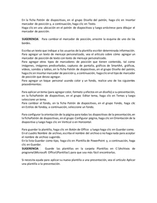 En la ficha Patrón de diapositivas, en el grupo Diseño del patrón, haga clic en Insertar
marcador de posición y, a continuación, haga clic en Texto.
Haga clic en una ubicación en el patrón de diapositivas y luego arrástrese para dibujar el
marcador de posición.
SUGERENCIA Para cambiar el marcador de posición, arrastre la esquina de uno de los
bordes.
Escriba un texto que indique a los usuarios de la plantilla escribir determinada información.
Para agregar un texto de mensaje personalizado, vea el artículo sobre cómo agregar un
marcador de posición de texto con texto de mensaje personalizado.
Para agregar otros tipos de marcadores de posición que tienen contenido, tal como
imágenes, imágenes prediseñadas, capturas de pantalla, gráficos de SmartArt, gráficos,
vídeos, sonidos y tablas, en la ficha Patrón de diapositivas, en el grupo Diseño del patrón,
hagaclicen Insertar marcador de posición y, acontinuación, hagaclicenel tipo de marcador
de posición que desea agregar.
Para agregar un toque personal usando color y un fondo, realice uno de los siguientes
procedimientos:
Para aplicar un tema (para agregar color, formato y efectos en un diseño) a su presentación,
en la fichaPatrón de diapositivas, en el grupo Editar tema, haga clic en Temas y luego
seleccione un tema.
Para cambiar el fondo, en la ficha Patrón de diapositivas, en el grupo Fondo, haga clic
en Estilos de fondoy, a continuación, seleccione un fondo.
Para configurar la orientación de la página para todas las diapositivas de la presentación, en
la fichaPatrón de diapositivas, en el grupo Configurar página, haga clic en Orientación de la
diapositiva y luego haga clic en Vertical o en Horizontal.
Para guardar la plantilla, haga clic en Botón de Office y luego haga clic en Guardar como.
En el cuadro Nombre de archivo, escriba el nombre del archivo o no haganada para aceptar
el nombre de archivo sugerido.
En la lista Guardar como tipo, haga clic en Plantilla de PowerPoint y, a continuación, haga
clic en Guardar.
SUGERENCIA Guarde las plantillas en la carpeta Plantillas en C:Archivos de
programaMicrosoft OfficePlantillas para que sea más fácil encontrarlas.
Si necesita ayuda para aplicar su nueva plantilla a una presentación, vea el artículo Aplicar
una plantilla a la presentación.
 