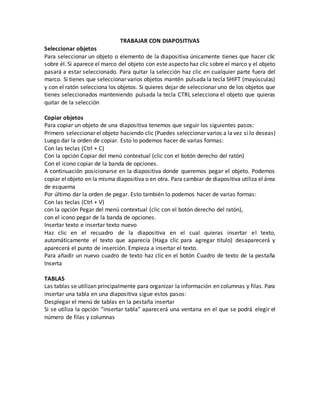 TRABAJAR CON DIAPOSITIVAS
Seleccionar objetos
Para seleccionar un objeto o elemento de la diapositiva únicamente tienes que hacer clic
sobre él. Si aparece el marco del objeto con este aspecto haz clic sobre el marco y el objeto
pasará a estar seleccionado. Para quitar la selección haz clic en cualquier parte fuera del
marco. Si tienes que seleccionar varios objetos mantén pulsada la tecla SHIFT (mayúsculas)
y con el ratón selecciona los objetos. Si quieres dejar de seleccionar uno de los objetos que
tienes seleccionados manteniendo pulsada la tecla CTRL selecciona el objeto que quieras
quitar de la selección
Copiar objetos
Para copiar un objeto de una diapositiva tenemos que seguir los siguientes pasos:
Primero seleccionar el objeto haciendo clic (Puedes seleccionar varios a la vez si lo deseas)
Luego dar la orden de copiar. Esto lo podemos hacer de varias formas:
Con las teclas (Ctrl + C)
Con la opción Copiar del menú contextual (clic con el botón derecho del ratón)
Con el icono copiar de la banda de opciones.
A continuación posicionarse en la diapositiva donde queremos pegar el objeto. Podemos
copiar elobjeto en la misma diapositiva o en otra. Para cambiar de diapositiva utiliza el área
de esquema
Por último dar la orden de pegar. Esto también lo podemos hacer de varias formas:
Con las teclas (Ctrl + V)
con la opción Pegar del menú contextual (clic con el botón derecho del ratón),
con el icono pegar de la banda de opciones.
Insertar texto e insertar texto nuevo
Haz clic en el recuadro de la diapositiva en el cual quieras insertar el texto,
automáticamente el texto que aparecía (Haga clic para agregar titulo) desaparecerá y
aparecerá el punto de inserción. Empieza a insertar el texto.
Para añadir un nuevo cuadro de texto haz clic en el botón Cuadro de texto de la pestaña
Inserta
TABLAS
Las tablas se utilizan principalmente para organizar la información en columnas y filas. Para
insertar una tabla en una diapositiva sigue estos pasos:
Desplegar el menú de tablas en la pestaña insertar
Si se utiliza la opción “insertar tabla” aparecerá una ventana en el que se podrá elegir el
número de filas y columnas
 