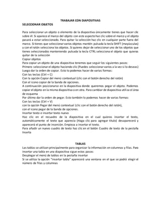 TRABAJAR CON DIAPOSITIVAS
SELECCIONAR OBJETOS
Para seleccionar un objeto o elemento de la diapositiva únicamente tienes que hacer clic
sobre él. Si aparece el marco del objeto con este aspecto haz clic sobre el marco y el objeto
pasará a estar seleccionado. Para quitar la selección haz clic en cualquier parte fuera del
marco. Si tienes que seleccionar varios objetos mantén pulsada la tecla SHIFT (mayúsculas)
y con el ratón selecciona los objetos. Si quieres dejar de seleccionar uno de los objetos que
tienes seleccionados manteniendo pulsada la tecla CTRL selecciona el objeto que quieras
quitar de la selección
Copiar objetos
Para copiar un objeto de una diapositiva tenemos que seguir los siguientes pasos:
Primero seleccionar el objeto haciendo clic (Puedes seleccionar varios a la vez si lo deseas)
Luego dar la orden de copiar. Esto lo podemos hacer de varias formas:
Con las teclas (Ctrl + C)
Con la opción Copiar del menú contextual (clic con el botón derecho del ratón)
Con el icono copiar de la banda de opciones.
A continuación posicionarse en la diapositiva donde queremos pegar el objeto. Podemos
copiar elobjeto en la misma diapositiva o en otra. Para cambiar de diapositiva utiliza el área
de esquema
Por último dar la orden de pegar. Esto también lo podemos hacer de varias formas:
Con las teclas (Ctrl + V)
con la opción Pegar del menú contextual (clic con el botón derecho del ratón),
con el icono pegar de la banda de opciones.
Insertar texto e insertar texto nuevo
Haz clic en el recuadro de la diapositiva en el cual quieras insertar el texto,
automáticamente el texto que aparecía (Haga clic para agregar titulo) desaparecerá y
aparecerá el punto de inserción. Empieza a insertar el texto.
Para añadir un nuevo cuadro de texto haz clic en el botón Cuadro de texto de la pestaña
Inserta
TABLAS
Las tablas se utilizan principalmente para organizar la información en columnas y filas. Para
insertar una tabla en una diapositiva sigue estos pasos:
Desplegar el menú de tablas en la pestaña insertar
Si se utiliza la opción “insertar tabla” aparecerá una ventana en el que se podrá elegir el
número de filas y columnas
 