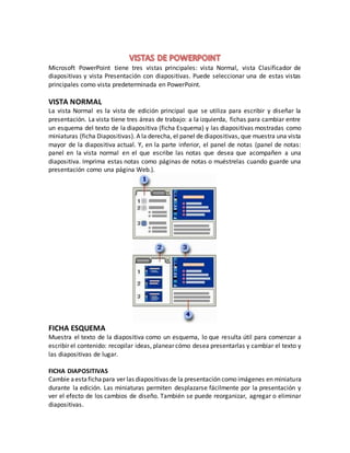 Microsoft PowerPoint tiene tres vistas principales: vista Normal, vista Clasificador de
diapositivas y vista Presentación con diapositivas. Puede seleccionar una de estas vistas
principales como vista predeterminada en PowerPoint.
VISTA NORMAL
La vista Normal es la vista de edición principal que se utiliza para escribir y diseñar la
presentación. La vista tiene tres áreas de trabajo: a la izquierda, fichas para cambiar entre
un esquema del texto de la diapositiva (ficha Esquema) y las diapositivas mostradas como
miniaturas (ficha Diapositivas). A la derecha, el panel de diapositivas, que muestra una vista
mayor de la diapositiva actual. Y, en la parte inferior, el panel de notas (panel de notas:
panel en la vista normal en el que escribe las notas que desea que acompañen a una
diapositiva. Imprima estas notas como páginas de notas o muéstrelas cuando guarde una
presentación como una página Web.).
FICHA ESQUEMA
Muestra el texto de la diapositiva como un esquema, lo que resulta útil para comenzar a
escribir el contenido: recopilar ideas, planear cómo desea presentarlas y cambiar el texto y
las diapositivas de lugar.
FICHA DIAPOSITIVAS
Cambie aestafichapara ver las diapositivas de la presentación como imágenes en miniatura
durante la edición. Las miniaturas permiten desplazarse fácilmente por la presentación y
ver el efecto de los cambios de diseño. También se puede reorganizar, agregar o eliminar
diapositivas.
 