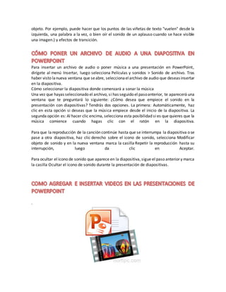 objeto. Por ejemplo, puede hacer que los puntos de las viñetas de texto "vuelen" desde la
izquierda, una palabra a la vez, o bien oír el sonido de un aplauso cuando se hace visible
una imagen.) y efectos de transición.
Para insertar un archivo de audio o poner música a una presentación en PowerPoint,
dirígete al menú Insertar, luego selecciona Películas y sonidos > Sonido de archivo. Tras
haber visto lanueva ventana que seabre, seleccionaelarchivo de audio que deseas insertar
en la diapositiva.
Cómo seleccionar la diapositiva donde comenzará a sonar la música
Una vez que hayas seleccionado el archivo, si has seguido el pasoanterior, te aparecerá una
ventana que te preguntará lo siguiente: ¿Cómo desea que empiece el sonido en la
presentación con diapositivas? Tendrás dos opciones. La primera: Automáticamente, haz
clic en esta opción si deseas que la música empiece desde el inicio de la diapositiva. La
segunda opción es: Al hacer clic encima, selecciona esta posibilidad si es que quieres que la
música comience cuando hagas clic con el ratón en la diapositiva.
Para que la reproducción de la canción continúe hasta que se interrumpa la diapositiva o se
pase a otra diapositiva, haz clic derecho sobre el icono de sonido, selecciona Modificar
objeto de sonido y en la nueva ventana marca la casilla Repetir la reproducción hasta su
interrupción, luego da clic en Aceptar.
Para ocultar el icono de sonido que aparece en la diapositiva, sigue el paso anterior y marca
la casilla Ocultar el icono de sonido durante la presentación de diapositivas.
.
 